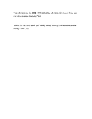 This will make you like 250$-1000$ daily (You will make more money if you use
more time to setup this Auto-Pilot)
Step 9: Sit back and watch your money rolling. Shrink your links to make more
money! Good Luck!
 