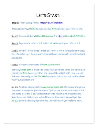 LET’S START:-
Step 1: Firstly signup Here: https://bit.ly/3heHdgN
this website Pays 0.50$ if anyone does a free signup at yourreferral link.
Step 2: Download this MS Word Document from here (http://bit.ly/2O5tHzs)
Step 3: Replace the referral linkin that .docx file with yourreferral link.
Step 4: The best way now to spread our referral link is through distributing
this eBook for free. Do not worry you not have to manuallysend this eBook
to anyone.
Step 5: Have you ever heard of www.scribd.com?
Basically scribd.com is a website that allows people to share and download
e-books for free. Make sure that you upload the eBookwith your referral
linkhere. You will gain like 30-100 downloads dailyifyou upload the eBook
with yourreferral here.
Step 6: Another good website is www.slideshare.net.Slideshare allows you
to upload power point presentations.Open up your Microsoft PowerPoint
and paste all of the e-book informationonto PowerPoint presentations.
Save the presentations and uploadthem on Slideshare.You will get like
30-100 downloads dailyifyou upload the eBookwith your referral here.
 