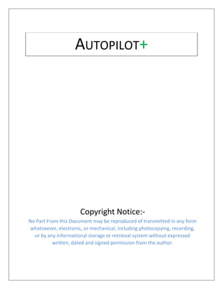 Copyright Notice:-
No Part From this Document may be reproduced of transmitted in any form
whatsoever, electronic, or mechanical, including photocopying, recording,
or by any informational storage or retrieval system without expressed
written, dated and signed permission from the author.
AUTOPILOT+
 