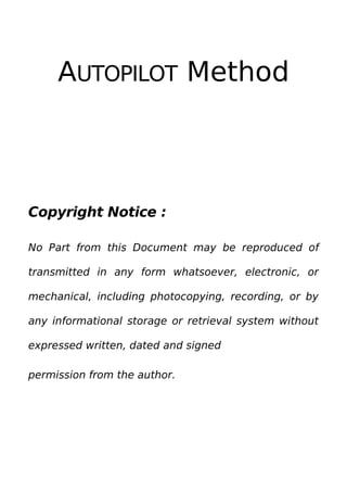 AUTOPILOT Method
Copyright Notice :
No Part from this Document may be reproduced of
transmitted in any form whatsoever, electronic, or
mechanical, including photocopying, recording, or by
any informational storage or retrieval system without
expressed written, dated and signed
permission from the author.
 