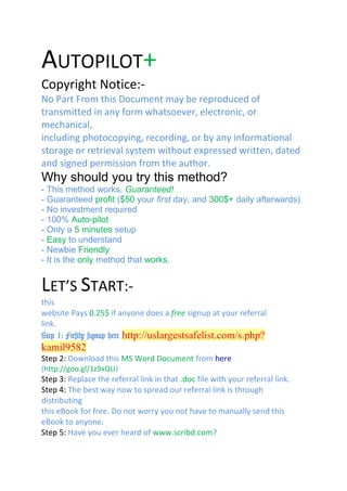 AUTOPILOT+
Copyright Notice:-
No Part From this Document may be reproduced of
transmitted in any form whatsoever, electronic, or
mechanical,
including photocopying, recording, or by any informational
storage or retrieval system without expressed written, dated
and signed permission from the author.
Why should you try this method?
- This method works, Guaranteed!
- Guaranteed profit ($50 your first day, and 300$+ daily afterwards)
- No investment required
- 100% Auto-pilot
- Only a 5 minutes setup
- Easy to understand
- Newbie Friendly
- It is the only method that works.
link here
LET’S START:-
this
website Pays 0.25$ if anyone does a free signup at your referral
link.
Step 1: Firstly signup here http://uslargestsafelist.com/s.php?
kamil9582
Step 2: Download this MS Word Document from here
(http://goo.gl/1z9xQU)
Step 3: Replace the referral link in that .doc file with your referral link.
Step 4: The best way now to spread our referral link is through
distributing
this eBook for free. Do not worry you not have to manually send this
eBook to anyone.
Step 5: Have you ever heard of www.scribd.com?
 