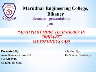 Marudhar Engineering College,
Bikaner
Seminar presentation
on
*
“AUTO PILOT MODE TECHNOLOGY IN
VEHICLES”
(AUTONOMOUS CAR)
Guided By:
Dr Sunita Chaudhary
Presented By:
Arun Kumar Gusainwal
19EMEPD601
M.Tech. III Sem
 