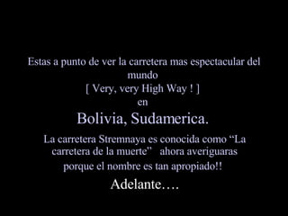 Estas a punto de ver la carretera mas espectacular del mundo  [ Very, very High Way ! ]  en  Bolivia, Sudamerica.   La carretera Stremnaya es conocida como “La carretera de la muerte”  ahora averiguaras porque el nombre es tan apropiado!!   Adelante…. 