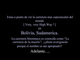 Estas a punto de ver la carretera mas espectacular del mundo  [ Very, very High Way ! ]  en  Bolivia, Sudamerica.   La carretera Stremnaya es conocida como “La carretera de la muerte”;  ¡¡ahora averiguarás porqué el nombre es tan apropiado!!   Adelante…. 