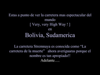 Estas a punto de ver la carretera mas espectacular del
                        mundo
             [ Very, very High Way ! ]
                          en
          Bolivia, Sudamerica
   La carretera Stremnaya es conocida como “La
carretera de la muerte” ahora averiguaras porque el
              nombre es tan apropiado!!
                    Adelante….
 