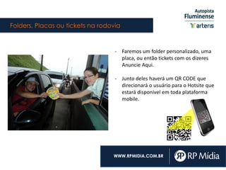 Folders, Placas ou tickets na rodovia
WWW.RPMIDIA.COM.BR
- Faremos um folder personalizado, uma
placa, ou então tickets com os dizeres
Anuncie Aqui.
- Junto deles haverá um QR CODE que
direcionará o usuário para o Hotsite que
estará disponível em toda plataforma
mobile.
 