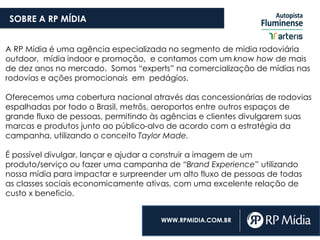 SOBRE A RP MÍDIA
A RP Mídia é uma agência especializada no segmento de mídia rodoviária
outdoor, mídia indoor e promoção, e contamos com um know how de mais
de dez anos no mercado. Somos “experts” na comercialização de mídias nas
rodovias e ações promocionais em pedágios.
Oferecemos uma cobertura nacional através das concessionárias de rodovias
espalhadas por todo o Brasil, metrôs, aeroportos entre outros espaços de
grande fluxo de pessoas, permitindo às agências e clientes divulgarem suas
marcas e produtos junto ao público-alvo de acordo com a estratégia da
campanha, utilizando o conceito Taylor Made.
É possível divulgar, lançar e ajudar a construir a imagem de um
produto/serviço ou fazer uma campanha de “Brand Experience” utilizando
nossa mídia para impactar e surpreender um alto fluxo de pessoas de todas
as classes sociais economicamente ativas, com uma excelente relação de
custo x beneficio.
WWW.RPMIDIA.COM.BR
 