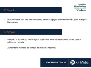 O Projeto:
WWW.RPMIDIA.COM.BR
- Criação de um Hot Site personalizado, para divulgação e venda de mídia para Autopista
Fluminense;
- Prospectar através da mídia digital potênciais investidores e anunciantes para as
mídias da rodovia;
- Aumentar o número de vendas da mídia na rodovia;
Objetivo:
 