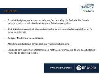 O Hot Site:
WWW.RPMIDIA.COM.BR
- Possuirá 5 páginas, onde teremos informações de trafêgo da Rodovia, história da
rodovia e todos os veículos de mídia que a Arteris comercializa.
- Será linkado com os principais canais de redes sociais e com todas as plataformas de
busca da internet;
- Designer Moderno e personalizado;
- Atendimento digital em tempo real através de um chat online;
- Equipado com as melhores ferramentas e métricas de otimização do site possibilitando
relatórios de acessos precisos;
 