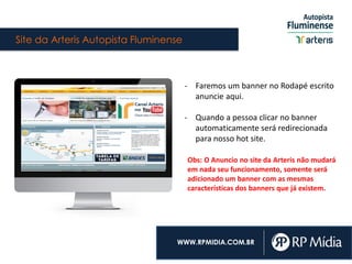 Site da Arteris Autopista Fluminense
WWW.RPMIDIA.COM.BR
- Faremos um banner no Rodapé escrito
anuncie aqui.
- Quando a pessoa clicar no banner
automaticamente será redirecionada
para nosso hot site.
Obs: O Anuncio no site da Arteris não mudará
em nada seu funcionamento, somente será
adicionado um banner com as mesmas
características dos banners que já existem.
 