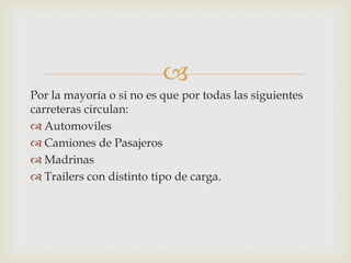 
Por la mayoría o si no es que por todas las siguientes
carreteras circulan:
 Automoviles
 Camiones de Pasajeros
 Madrinas
 Trailers con distinto tipo de carga.
 