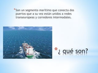 *
*Son un segmento marítimo que conecta dos
puertos que a su vez están unidos a redes
transeuropeas y corredores intermodales.
 
