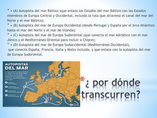 *
* • (A) Autopista del mar Báltico (que enlaza los Estados del mar Báltico con los Estados
miembros de Europa Central y Occidental, incluida la ruta que atraviesa el canal del mar del
Norte y el mar Báltico);
* • (B) Autopista del mar de Europa Occidental (desde Portugal y España por el Arco Atlántico
hasta el mar del Norte y el mar de Irlanda);
* • (C) Autopista del mar de Europa Sudoriental (que conecta el mar Adriático con el mar
Jónico y el Mediterráneo Oriental para incluir a Chipre);
* • (D) Autopista del mar de Europa Sudoccidental (Mediterráneo Occidental),
que conecta España, Francia, Italia y Malta incluida, y que enlaza con la autopista del mar
de Europa Sudoriental.
 