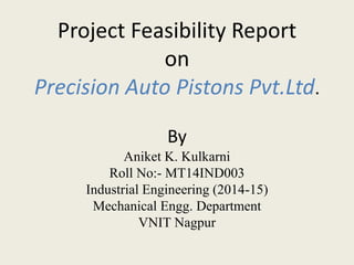 Project Feasibility Report
on
Precision Auto Pistons Pvt.Ltd.
By
Aniket K. Kulkarni
Roll No:- MT14IND003
Industrial Engineering (2014-15)
Mechanical Engg. Department
VNIT Nagpur
 