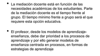 • La mediación docente está en función de las
necesidades académicas de los estudiantes. Parte
de la mediación docente es el tiempo frente al
grupo. El tiempo mínimo frente a grupo será el que
requiere esta opción educativa.
• El profesor, desde los modelos de aprendizaje-
enseñanza, debe dar prioridad a los procesos de
aprendizaje y por ello generar modelos de
enseñanza centrada en procesos, en formas de
estrategias de aprendizaje
 