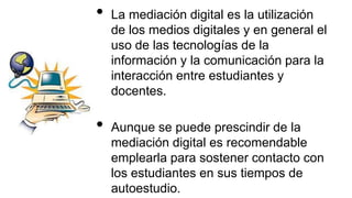 • La mediación digital es la utilización
de los medios digitales y en general el
uso de las tecnologías de la
información y la comunicación para la
interacción entre estudiantes y
docentes.
• Aunque se puede prescindir de la
mediación digital es recomendable
emplearla para sostener contacto con
los estudiantes en sus tiempos de
autoestudio.
 