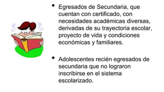 • Egresados de Secundaria, que
cuentan con certificado, con
necesidades académicas diversas,
derivadas de su trayectoria escolar,
proyecto de vida y condiciones
económicas y familiares.
• Adolescentes recién egresados de
secundaria que no lograron
inscribirse en el sistema
escolarizado.
 