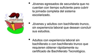 • Jóvenes egresados de secundaria que no
cuentan con tiempo suficiente para cubrir
la jornada completa del sistema
escolarizado.
• Jóvenes y adultos con bachillerato trunco,
sin experiencia laboral que desean concluir
sus estudios.
• Adultos con experiencia laboral sin
bachillerato o con bachillerato trunco que
requieren obtener rápidamente su
certificado de Bachillerato Tecnológico.
 