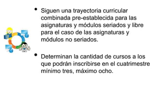 • Siguen una trayectoria curricular
combinada pre-establecida para las
asignaturas y módulos seriados y libre
para el caso de las asignaturas y
módulos no seriados.
• Determinan la cantidad de cursos a los
que podrán inscribirse en el cuatrimestre
mínimo tres, máximo ocho.
 