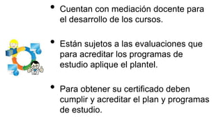 • Cuentan con mediación docente para
el desarrollo de los cursos.
• Están sujetos a las evaluaciones que
para acreditar los programas de
estudio aplique el plantel.
• Para obtener su certificado deben
cumplir y acreditar el plan y programas
de estudio.
 