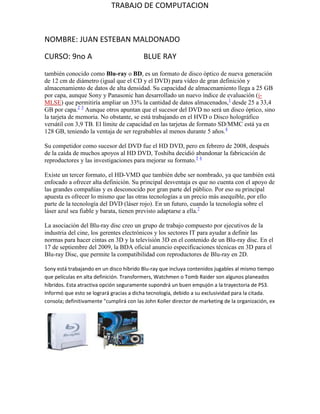 TRABAJO DE COMPUTACION



NOMBRE: JUAN ESTEBAN MALDONADO

CURSO: 9no A                              BLUE RAY

también conocido como Blu-ray o BD, es un formato de disco óptico de nueva generación
de 12 cm de diámetro (igual que el CD y el DVD) para vídeo de gran definición y
almacenamiento de datos de alta densidad. Su capacidad de almacenamiento llega a 25 GB
por capa, aunque Sony y Panasonic han desarrollado un nuevo índice de evaluación (i-
MLSE) que permitiría ampliar un 33% la cantidad de datos almacenados,1 desde 25 a 33,4
GB por capa.2 3 Aunque otros apuntan que el sucesor del DVD no será un disco óptico, sino
la tarjeta de memoria. No obstante, se está trabajando en el HVD o Disco holográfico
versátil con 3,9 TB. El límite de capacidad en las tarjetas de formato SD/MMC está ya en
128 GB, teniendo la ventaja de ser regrabables al menos durante 5 años.4

Su competidor como sucesor del DVD fue el HD DVD, pero en febrero de 2008, después
de la caída de muchos apoyos al HD DVD, Toshiba decidió abandonar la fabricación de
reproductores y las investigaciones para mejorar su formato.5 6

Existe un tercer formato, el HD-VMD que también debe ser nombrado, ya que también está
enfocado a ofrecer alta definición. Su principal desventaja es que no cuenta con el apoyo de
las grandes compañías y es desconocido por gran parte del público. Por eso su principal
apuesta es ofrecer lo mismo que las otras tecnologías a un precio más asequible, por ello
parte de la tecnología del DVD (láser rojo). En un futuro, cuando la tecnología sobre el
láser azul sea fiable y barata, tienen previsto adaptarse a ella.7

La asociación del Blu-ray disc creo un grupo de trabajo compuesto por ejecutivos de la
industria del cine, los gerentes electrónicos y los sectores IT para ayudar a definir las
normas para hacer cintas en 3D y la televisión 3D en el contenido de un Blu-ray disc. En el
17 de septiembre del 2009, la BDA oficial anuncio especificaciones técnicas en 3D para el
Blu-ray Disc, que permite la compatibilidad con reproductores de Blu-ray en 2D.

Sony está trabajando en un disco híbrido Blu-ray que incluya contenidos jugables al mismo tiempo
que películas en alta definición. Transformers, Watchmen o Tomb Raider son algunos planeados
híbridos. Esta atractiva opción seguramente supondrá un buen empujón a la trayectoria de PS3.
Informó que esto se logrará gracias a dicha tecnología, debido a su exclusividad para la citada.
consola; definitivamente "cumplirá con las John Koller director de marketing de la organización, ex
 