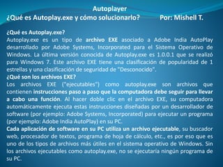 Autoplayer
¿Qué es Autoplay.exe y cómo solucionarlo? Por: Mishell T.
¿Qué es Autoplay.exe?
Autoplay.exe es un tipo de archivo EXE asociado a Adobe India AutoPlay
desarrollado por Adobe Systems, Incorporated para el Sistema Operativo de
Windows. La última versión conocida de Autoplay.exe es 1.0.0.1 que se realizó
para Windows 7. Este archivo EXE tiene una clasificación de popularidad de 1
estrellas y una clasificación de seguridad de "Desconocido".
¿Qué son los archivos EXE?
Los archivos EXE ("ejecutables") como autoplay.exe son archivos que
contienen instrucciones paso a paso que la computadora debe seguir para llevar
a cabo una función. Al hacer doble clic en el archivo EXE, su computadora
automáticamente ejecuta estas instrucciones diseñadas por un desarrollador de
software (por ejemplo: Adobe Systems, Incorporated) para ejecutar un programa
(por ejemplo: Adobe India AutoPlay) en su PC.
Cada aplicación de software en su PC utiliza un archivo ejecutable, su buscador
web, procesador de textos, programa de hoja de cálculo, etc., es por eso que es
uno de los tipos de archivos más útiles en el sistema operativo de Windows. Sin
los archivos ejecutables como autoplay.exe, no se ejecutaría ningún programa de
su PC.
 