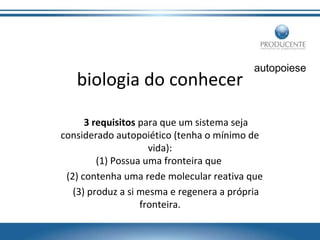 biologia do conhecer

autopoiese

3 requisitos para que um sistema seja
considerado autopoiético (tenha o mínimo de
vida):
(1) Possua uma fronteira que
(2) contenha uma rede molecular reativa que
(3) produz a si mesma e regenera a própria
fronteira.

 