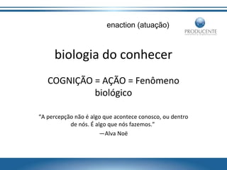 enaction (atuação)

biologia do conhecer
COGNIÇÃO = AÇÃO = Fenômeno
biológico
“A percepção não é algo que acontece conosco, ou dentro
de nós. É algo que nós fazemos.”
—Alva Noë

 