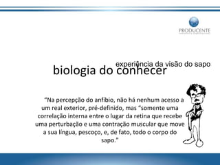 experiência da visão do sapo

biologia do conhecer

“Na percepção do anfíbio, não há nenhum acesso a
um real exterior, pré-definido, mas “somente uma
correlação interna entre o lugar da retina que recebe
uma perturbação e uma contração muscular que move
a sua língua, pescoço, e, de fato, todo o corpo do
sapo.”

 