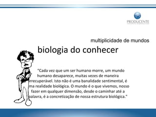 multiplicidade de mundos

biologia do conhecer
“Cada vez que um ser humano morre, um mundo
humano desaparece, muitas vezes de maneira
irrecuperável. Isto não é uma banalidade sentimental, é
uma realidade biológica. O mundo é o que vivemos, nosso
fazer em qualquer dimensão, desde o caminhar até a
palavra, é a concretização de nossa estrutura biológica.”

 