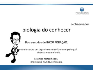 o observador

biologia do conhecer
Dois sentidos de INCORPORAÇÃO:
Temos um corpo, um organismo sensório-motor pelo qual
vivenciamos o mundo.
Estamos mergulhados,
imersos no mundo, sem saída.

 