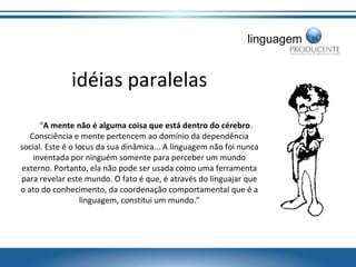 linguagem

idéias paralelas
"A mente não é alguma coisa que está dentro do cérebro.
Consciência e mente pertencem ao domínio da dependência
social. Este é o locus da sua dinâmica... A linguagem não foi nunca
inventada por ninguém somente para perceber um mundo
externo. Portanto, ela não pode ser usada como uma ferramenta
para revelar este mundo. O fato é que, é através do linguajar que
o ato do conhecimento, da coordenação comportamental que é a
linguagem, constitui um mundo.”

 