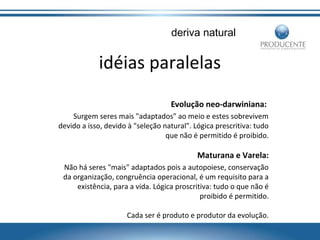 deriva natural

idéias paralelas
Evolução neo-darwiniana:
Surgem seres mais "adaptados" ao meio e estes sobrevivem
devido a isso, devido à "seleção natural". Lógica prescritiva: tudo
que não é permitido é proibido.

Maturana e Varela:
Não há seres "mais" adaptados pois a autopoiese, conservação
da organização, congruência operacional, é um requisito para a
existência, para a vida. Lógica proscritiva: tudo o que não é
proibido é permitido.
Cada ser é produto e produtor da evolução.

 