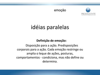 emoção

idéias paralelas
Definição de emoção:
Disposição para a ação. Predisposições
corporais para a ação. Cada emoção restringe ou
amplia o leque de ações, posturas,
comportamentos - condiciona, mas não define ou
determina.

 