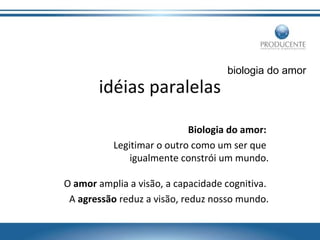 idéias paralelas

biologia do amor

Biologia do amor:
Legitimar o outro como um ser que
igualmente constrói um mundo.
O amor amplia a visão, a capacidade cognitiva.
A agressão reduz a visão, reduz nosso mundo.

 