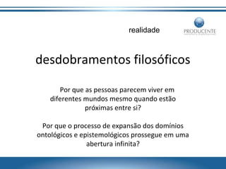 realidade

desdobramentos filosóficos
Por que as pessoas parecem viver em
diferentes mundos mesmo quando estão
próximas entre si?
Por que o processo de expansão dos domínios
ontológicos e epistemológicos prossegue em uma
abertura infinita?

 