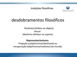 tradições filosóficas

desdobramentos filosóficos
Realismo (ênfase no objeto)
versus
Idealismo (ênfase no sujeito).
Representacionismo:
Projeção (subjetivismo/idealismo) ou
recuperação (objetivismo/realismo) do mundo.

 