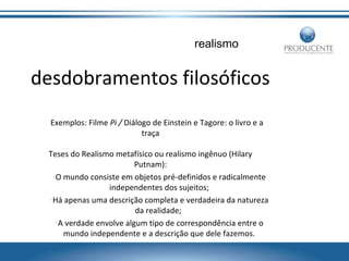 realismo

desdobramentos filosóficos
Exemplos: Filme Pi / Diálogo de Einstein e Tagore: o livro e a
traça
Teses do Realismo metafísico ou realismo ingênuo (Hilary
Putnam):
•O mundo consiste em objetos pré-definidos e radicalmente
independentes dos sujeitos;
•Há apenas uma descrição completa e verdadeira da natureza
da realidade;
•A verdade envolve algum tipo de correspondência entre o
mundo independente e a descrição que dele fazemos.

 