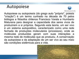 Autopoiese
Autopoiese ou autopoiesis (do grego auto "próprio", poiesis
"criação") é um termo cunhado na década de 70 pelos
biólogos e filósofos chilenos Francisco Varela e Humberto
Maturana para designar a capacidade dos seres vivos de
produzirem a si próprios. Segundo esta teoria, um ser vivo
é um sistema autopoiético, caracterizado como uma rede
fechada de produções moleculares (processos), onde as
moléculas produzidas geram com suas interações a
mesma rede de moléculas que as produziu. A conservação
da autopoiese e da adaptação de um ser vivo ao seu meio
são condições sistêmicas para a vida.

 
