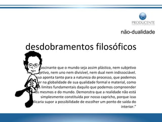 não-dualidade

desdobramentos filosóficos
“É fascinante que o mundo seja assim plástico, nem subjetivo
nem objetivo, nem uno nem divisível, nem dual nem indissociável.
Isso aponta tanto para a natureza do processo, que podemos
perceber na globalidade de sua qualidade formal e material, como
para os limites fundamentais daquilo que podemos compreender
de nós mesmos e do mundo. Demonstra que a realidade não está
simplesmente constituída por nosso capricho, porque isso
implicaria supor a possibilidade de escolher um ponto de saída do
interior.”

 