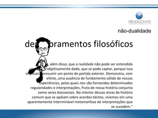 não-dualidade

desdobramentos filosóficos
“Prova, além disso, que a realidade não pode ser entendida
como algo objetivamente dado, que se pode captar, porque isso
implicaria presumir um ponto de partida exterior. Demonstra, com
efeito, uma ausência de fundamento sólido de nossas
experiências, pelas quais nos são fornecidas determinadas
regularidades e interpretações, fruto de nossa história conjunta
como seres biossociais. No interior dessas áreas de história
comum que se apóiam sobre acordos tácitos, vivemos em uma
aparentemente interminável metamorfose de interpretações que
se sucedem.”

 