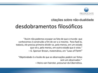 citações sobre não-dualidade

desdobramentos filosóficos
"Assim não podemos escapar ao fato de que o mundo que
conhecemos é construído a fim de ver a si mesmo. Para fazê-lo,
todavia, ele precisa primeiro dividir-se, pelo menos, em um estado
que vê e, pelo menos, em outro estado que é visto.”
—G. Spencer Brown, matemático, em "Laws of Form“
"Objetividade é a ilusão de que as observações podem ser feitas
sem um observador."
—Heinz von Foerster, precursor da Cibernética.

 
