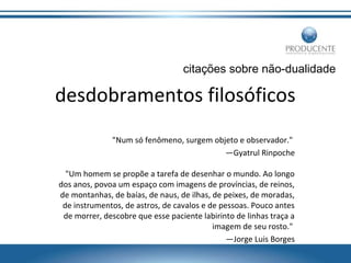 citações sobre não-dualidade

desdobramentos filosóficos
"Num só fenômeno, surgem objeto e observador."
—Gyatrul Rinpoche
"Um homem se propõe a tarefa de desenhar o mundo. Ao longo
dos anos, povoa um espaço com imagens de províncias, de reinos,
de montanhas, de baías, de naus, de ilhas, de peixes, de moradas,
de instrumentos, de astros, de cavalos e de pessoas. Pouco antes
de morrer, descobre que esse paciente labirinto de linhas traça a
imagem de seu rosto."
—Jorge Luis Borges

 