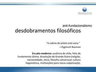 anti-fundacionalismo

desdobramentos filosóficos
“A cabine do piloto está vazia."
—Zygmunt Bauman
Era pós-moderna: ausência de chão, falta de
fundamento último, dissolução do Grande Outro (religião,
nacionalidade, etnia, filosofia consensual, cultura
hegemônica, instituições) para nossa subjetivação.

 