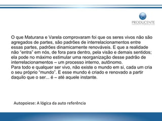 O que Maturana e Varela comprovaram foi que os seres vivos não são
agregados de partes, são padrões de interrelacionamentos entre
essas partes, padrões dinamicamente renováveis. E que a realidade
não “entra” em nós, de fora para dentro, pela visão e demais sentidos;
ela pode no máximo estimular uma reorganização desse padrão de
interrelacionamentos – um processo interno, autônomo.
Para todo e qualquer ser vivo, não existe o mundo em si, cada um cria
o seu próprio “mundo”. E esse mundo é criado e renovado a partir
daquilo que o ser... é – até aquele instante.

Autopoiese: A lógica da auto referência

 