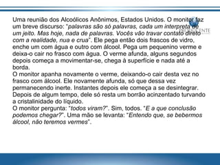 Uma reunião dos Alcoólicos Anônimos, Estados Unidos. O monitor faz
um breve discurso: “palavras são só palavras, cada um interpreta de
um jeito. Mas hoje, nada de palavras. Vocês vão travar contato direto
com a realidade, nua e crua”. Ele pega então dois frascos de vidro,
enche um com água e outro com álcool. Pega um pequenino verme e
deixa-o cair no frasco com água. O verme afunda, alguns segundos
depois começa a movimentar-se, chega à superfície e nada até a
borda.
O monitor apanha novamente o verme, deixando-o cair desta vez no
frasco com álcool. Ele novamente afunda, só que dessa vez
permanecendo inerte. Instantes depois ele começa a se desintegrar.
Depois de algum tempo, dele só resta um borrão acinzentado turvando
a cristalinidade do líquido.
O monitor pergunta: “todos viram?”. Sim, todos. “E a que conclusão
podemos chegar?”. Uma mão se levanta: “Entendo que, se bebermos
álcool, não teremos vermes”.

 