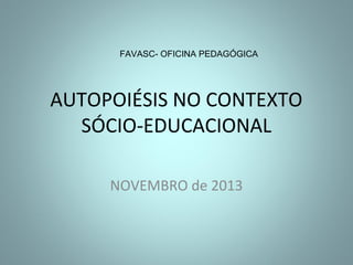 FAVASC- OFICINA PEDAGÓGICA

AUTOPOIÉSIS NO CONTEXTO
SÓCIO-EDUCACIONAL
NOVEMBRO de 2013

 