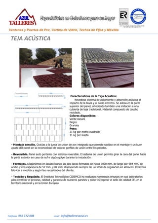 Teléfonos 956 372 008 email info@talleresazul.es
Características de la Teja Acústica:
Novedoso sistema de asilamiento y absorción acústica al
impacto de la lluvia y al ruido extremo. Se adosa en la parte
superior del panel, ofreciendo también una imitación a una
cubierta de teja tradicional. Material compuesto de caucho
reciclado.
Colores disponibles:
 Verde oscuro
 Negro
 Granate
 Peso:
 21 kg por metro cuadrado
 11 kg por loseta
- Montaje sencillo. Gracias a la junta de unión de pvc integrada que permite rapidez en el montaje y un buen
ajuste del panel sin la incomodidad de colocar perfiles de unión entre los paneles.
·
- Reversible. Panel auto portante con sistema reversible. El sistema de unión permite girar la cara del panel hacia
la parte exterior en caso de sufrir algún golpe durante la instalación.
·
- Formatos. Disponemos en lacado blanco las dos caras formatos de hasta 7000 mm. de largo por 984 mm. de
ancho y con espesores de 52 mm. y 82 mm. disponiendo siempre de un stock de regulación en almacén. Podemos
fabricar a medida y según las necesidades del cliente.
·
- Testado y Regulado. El Instituto Tecnológico CIDEMCO ha realizado numerosos ensayos en sus laboratorios
para certificar el proceso, calidad y garantía de nuestros paneles y poder incorporar el sello de calidad CE, en el
territorio nacional y en la Unión Europea.
TEJA ACÚSTICA
 