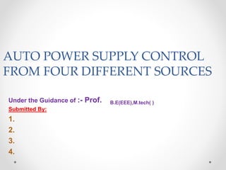 AUTO POWER SUPPLY CONTROL
FROM FOUR DIFFERENT SOURCES
Under the Guidance of :- Prof. B.E(EEE),M.tech( )
Submitted By:
1.
2.
3.
4.
 