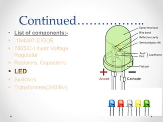 Continued……………..
• List of components:-
 1N4007-DIODE
 7805IC-Linear Voltage
Regulator
 Resistors, Capacitors
 LED
 Switches
 Transformers(240/6V)
 